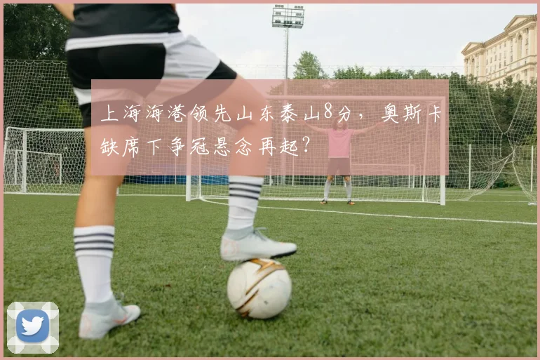 上海海港领先山东泰山8分，奥斯卡缺席下争冠悬念再起？