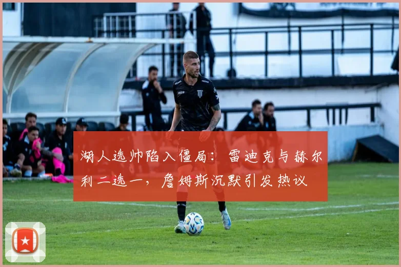 湖人选帅陷入僵局:雷迪克与赫尔利二选一,詹姆斯沉默引发热议