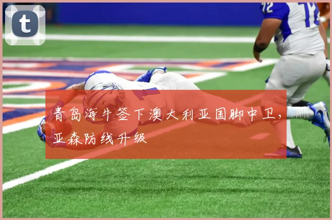 青岛海牛签下澳大利亚国脚中卫，亚森防线升级